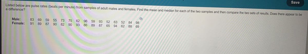 Save
Listed below are pulse rates (beats per minute) from samples of adult males and females. Find the mean and median for each of the two samples and then compare the two sets of results. Does there appear to be
a difference?
Male:
Female:
83 69 59 55 73 75 62 96
59 93 52 63 52 84 98
91 89 87 90 82 90 93 86 89 87 65 94 62 88 69
