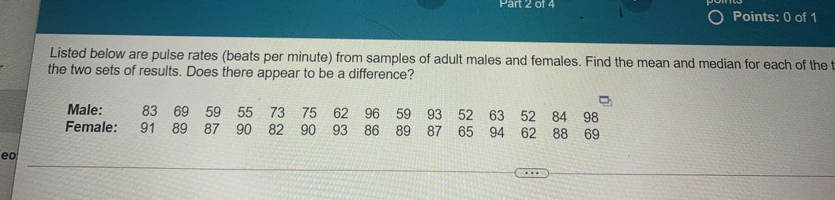 Part 2 of 4
O Points: 0 of 1
Listed below are pulse rates (beats per minute) from samples of adult males and females. Find the mean and median for each of the t
the two sets of results. Does there appear to be a difference?
Male:
Female:
83 69
59
89
55
73
75
62
96
59
93
52
63
94 62 88
52
84 98
91
87
90
82 90 93 86
89 87
65
69
eo
