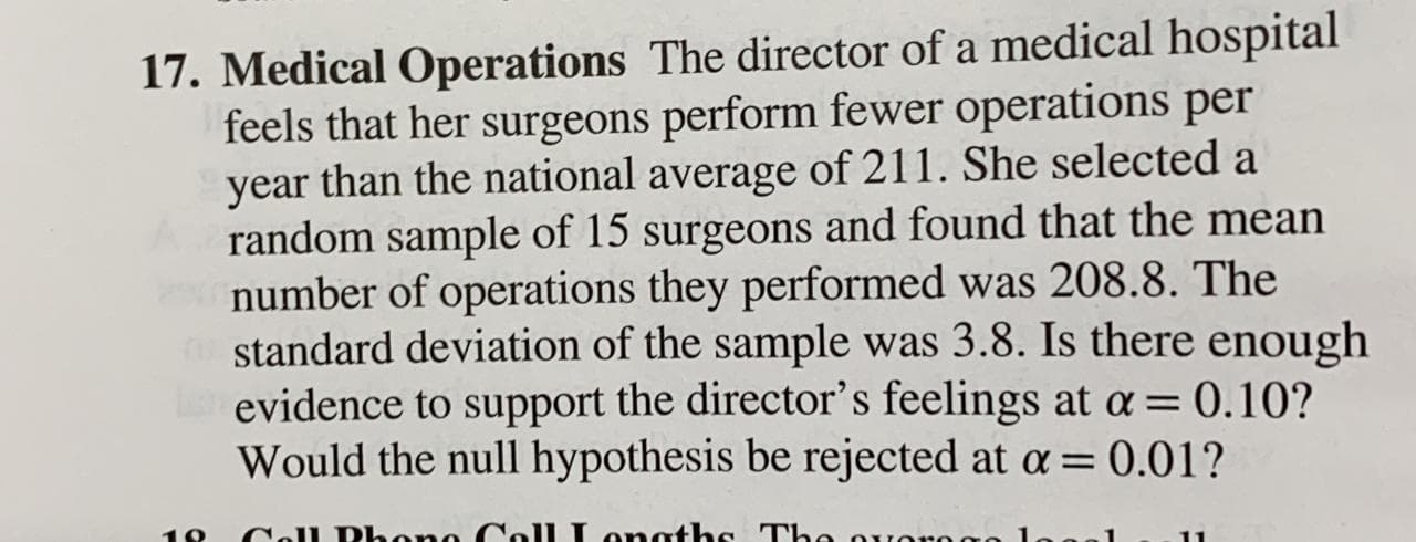 Medical Operations The director of a medical hospital
feels that her surgeons perform fewer operations per
year than the national average of 211. She selected a
random sample of 15 surgeons and found that the mean
number of operations they performed was 208.8. The
standard deviation of the sample was 3.8. Is there enough
evidence to support the director's feelings at a = 0.10?
Would the null hypothesis be rejected at a = 0.01?
