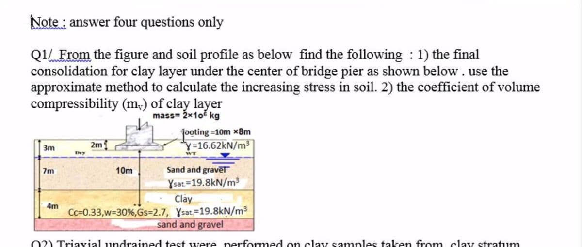 Note : answer four questions only
Q1 From the figure and soil profile as below find the following : 1) the final
consolidation for clay layer under the center of bridge pier as shown below. use the
approximate method to calculate the increasing stress in soil. 2) the coefficient of volume
compressibility (m,) of clay layer
mass= 2x105 kg
foting =10m x8m
Y=16.62KN/m3
2m
3m
Ery
7m
10m
Sand and gravēt
Ysat=19.8kN/m³
Clay
Cc=0.33,w-30%,Gs=2.7, Ysat-19.8kN/m3
sand and gravel
4m
02) Triaxial undrained test were nerformed on clay samples taken from clay stratum
