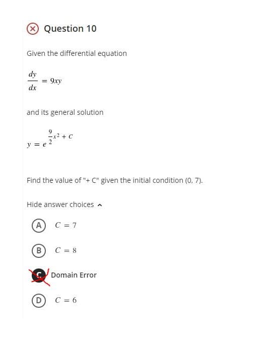 Question 10
Given the differential equation
dy
9xy
dx
and its general solution
y = e
Find the value of "+ C" given the initial condition (0, 7).
Hide answer choices a
(A)
C = 7
B) C = 8
Domain Error
C = 6
