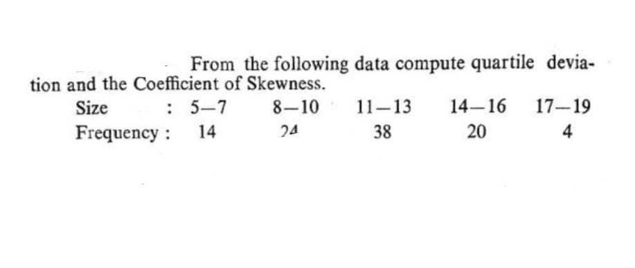 From the following data compute quartile devia-
tion and the Coefficient of Skewness.
Size
: 5-7
8-10
11-13
14-16
17-19
Frequency :
14
20
4
24
38
