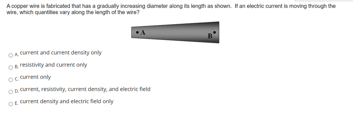 A copper wire is fabricated that has a gradually increasing diameter along its length as shown. If an electric current is moving through the
wire, which quantities vary along the length of the wire?
B
OA current and current density only
O B. resistivity and current only
OC current only
O D. current, resistivity, current density, and electric field
O E. current density and electric field only
