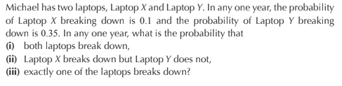 Michael has two laptops, Laptop X and Laptop Y. In any one year, the probability
of Laptop X breaking down is 0.1 and the probability of Laptop Y breaking
down is 0.35. In any one year, what is the probability that
(i) both laptops break down,
(ii) Laptop X breaks down but Laptop Y does not,
(iii) exactly one of the laptops breaks down?
