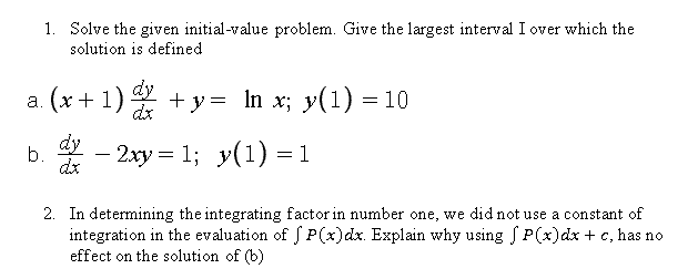 1. Solve the given initial-value problem. Give the largest interval I over which the
solution is defined
(x+1) + y= In x; y(1) =
dy
dx
dy
b.
-2ху %3D 1%; у(1) %—D1
у(1) —1
-
dx
2. In determining the integrating factor in number one, we did not use a constant of
integration in the evaluation of S P(x)dx. Explain why using S P(x)dx + c, has no
effect on the solution of (b)
