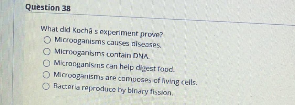 Question 38
What did Kochâ s experiment prove?
Microoganisms causes diseases.
Microoganisms contain DNA.
Microoganisms can help digest food.
Microoganisms are composes of living cells.
Bacteria reproduce by binary fission.
