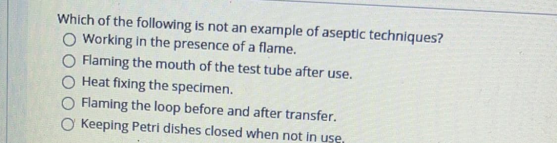 Which of the following is not an example of aseptic techniques?
O Working in the presence of a flame.
O Flaming the mouth of the test tube after use.
Heat fixing the specimen.
Flaming the loop before and after transfer.
O Keeping Petri dishes closed when not in use,
