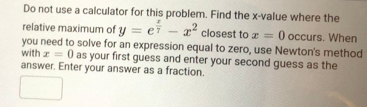 Do not use a calculator for this problem. Find the x-value where the
closest to x =0 occurs. When
relative maximum of y
you need to solve for an expression equal to zero, use Newton's method
with xD
0 as your first guess and enter your second guess as the
answer. Enter your answer as a fraction.
