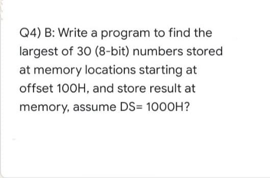Q4) B: Write a program to find the
largest of 30 (8-bit) numbers stored
at memory locations starting at
offset 100H, and store result at
memory, assume DS= 10OOH?

