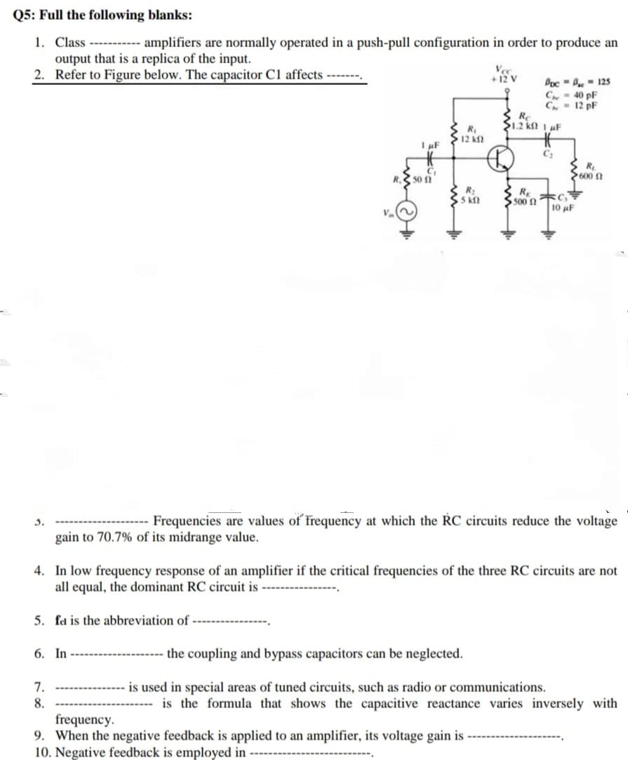 3.
gain to 70.7% of its midrange value.
--- Frequencies are values of frequency at which the RC circuits reduce the voltage
4. In low frequency response of an amplifier if the critical frequencies of the three RC circuits are not
all equal, the dominant RC circuit is -
-----
5. fa is the abbreviation of -
6. In
the coupling and bypass capacitors can be neglected.
7.
8.
frequency.
9. When the negative feedback is applied to an amplifier, its voltage gain is
10. Negative feedback is employed in
is used in special areas of tuned circuits, such as radio or communications.
is the formula that shows the capacitive reactance varies inversely with
