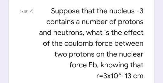 Suppose that the nucleus -3
contains a number of protons
bläi 4
and neutrons, what is the effect
of the coulomb force between
two protons on the nuclear
force Eb, knowing that
r=3x10^-13 cm
