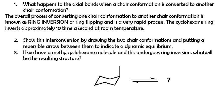 1. What happens to the axial bonds when a chair conformation is converted to another
chair conformation?
The overall process of converting one chair conformation to another chair conformation is
known as RING INVERSION or ring flipping and is a very rapid process. The cyclohexane ring
inverts approximately 10 time a second at room temperature.
2. Show this interconversion by drawing the two chair conformations and putting a
reversible arrow between them to indicate a dynamic equilibrium.
3. If we have a methylcyclohexane molecule and this undergoes ring inversion, whatwill
be the resulting structure?
?
