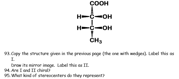 СООН
H-C-OH
H-C-OH
CH3
93. Copy the structure given in the previous page (the one with wedges). Label this as
I.
Draw its mirror image. Label this as II.
94. Are I and II chiral?
95. What kind of stereocenters do they represent?
