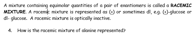 A mixture containing equimolar quantities of a pair of enantiomers is called a RACEMIC
MIXTURE. A racemic mixture is represented as (2) or sometimes dl, e.g. (-)-glucose or
dl- glucose. A racemic mixture is optically inactive.
4. How is the racemic mixture of alanine represented?
