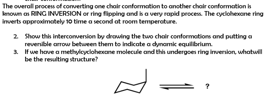 The overall process of converting one chair conformation to another chair conformation is
known as RING INVERSION or ring flipping and is a very rapid process. The cyclohexane ring
inverts approximately 10 time a second at room temperature.
Show this interconversion by drawing the two chair conformations and putting a
reversible arrow between them to indicate a dynamic equilibrium.
If we have a methylcyclohexane molecule and this undergoes ring inversion, whatwill
be the resulting structure?
?

