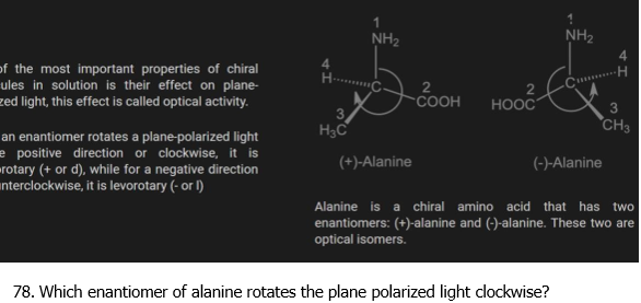 NH2
NH2
of the most important properties of chiral
ules in solution is their effect on plane-
zed light, this effect is called optical activity.
-H
2
COOH
HOOC
3
H3C
CH3
an enantiomer rotates a plane-polarized light
e positive direction or clockwise, it is
rotary (+ or d), while for a negative direction
unterclockwise, it is levorotary (- or l)
(+)-Alanine
(-)-Alanine
Alanine is a chiral amino acid that has two
enantiomers: (+)-alanine and (-)-alanine. These two are
optical isomers.
78. Which enantiomer of alanine rotates the plane polarized light clockwise?
