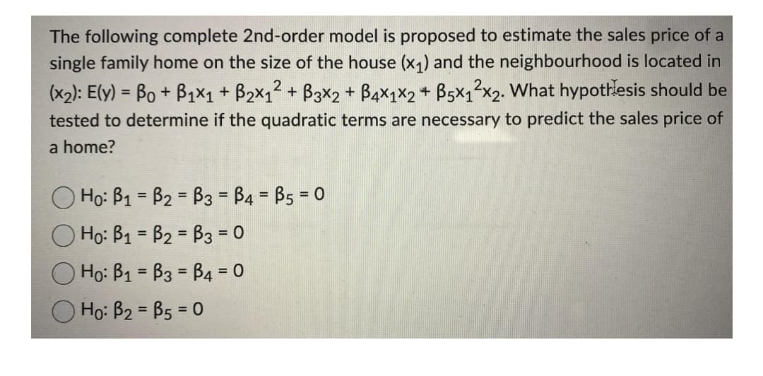 The following complete 2nd-order model is proposed to estimate the sales price of a
single family home on the size of the house (x1) and the neighbourhood is located in
(x2): E(y) = Bo + B1x1 + B2x12 + B3x2 + B4x1x2 + B5x12x2. What hypothesis should be
tested to determine if the quadratic terms are necessary to predict the sales price of
a home?
Ho: B1 = B2 = B3 = B4 = B5 = 0
%3D
O Ho: B1 = B2 = B3 = 0
Ho: B1 = B3 = B4 = 0
%3D
%3D
O Ho: B2 = B5 = 0
