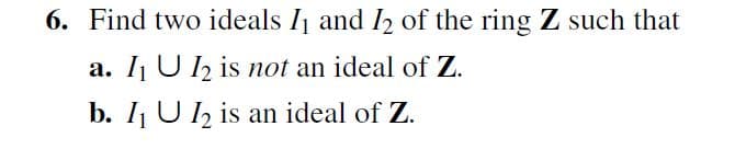 6. Find two ideals I1 and I2 of the ring Z such that
a. I1 U 12 is not an ideal of Z.
b. I U 2 is an ideal of Z.
