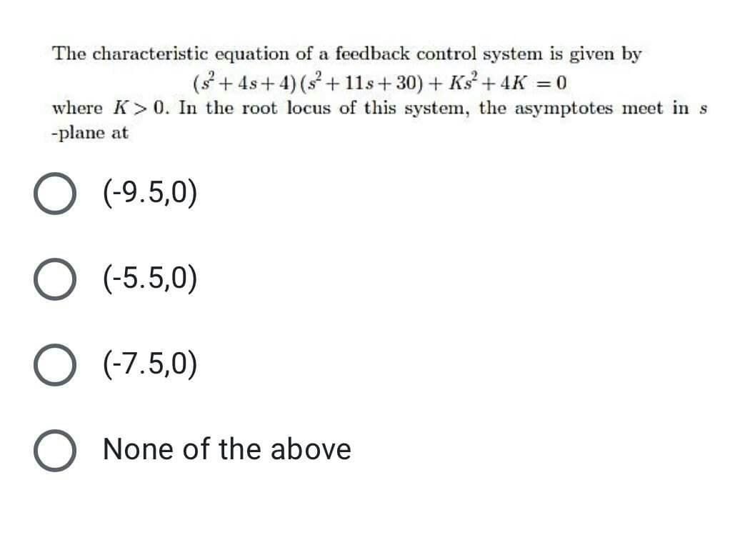 The characteristic equation of a feedback control system is given by
(3 + 4s+ 4) (s + 11s+ 30) + Ks + 4K = 0
%3D
where K>0. In the root locus of this system, the asymptotes meet in s
-plane at
O (-9.5,0)
O (-5.5,0)
O (-7.5,0)
O None of the above
