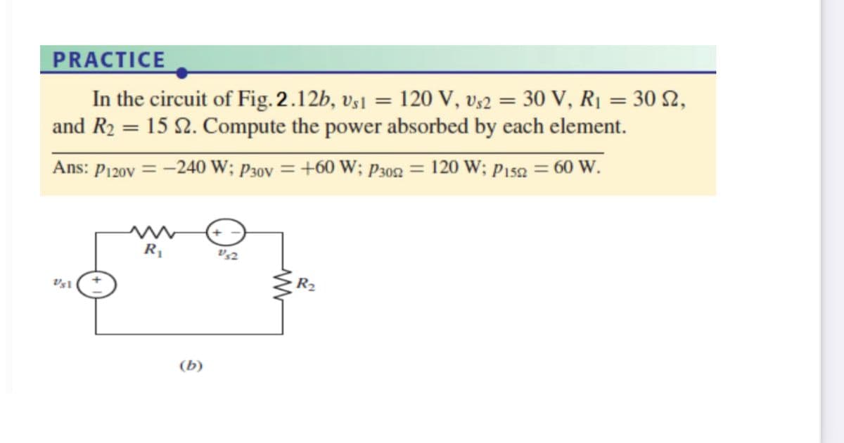 PRACTICE
In the circuit of Fig. 2.12b, vs1 = 120 V, v;2 = 30 V, RỊ = 30 2,
and R2 = 15 2. Compute the power absorbed by each element.
Ans: P120v = -240 W; P30v = +60 W; P302 = 120 W; p152 = 60 W.
R2
(b)
