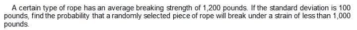 A certain type of rope has an average breaking strength of 1,200 pounds. If the standard deviation is 100
pounds, find the probability that a randomly selected piece of rope will break under a strain of less than 1,000
pounds.
