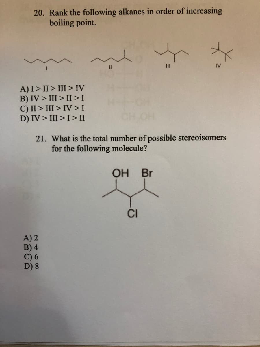 20. Rank the following alkanes in order of increasing
boiling point.
%3D
IV
A)I> II > III > IV
B) IV > III > II>I
C) II > III > IV>I
D) IV > III >I> II
21. What is the total number of possible stereoisomers
for the following molecule?
OH Br
CI
A) 2
B) 4
C) 6
D) 8
