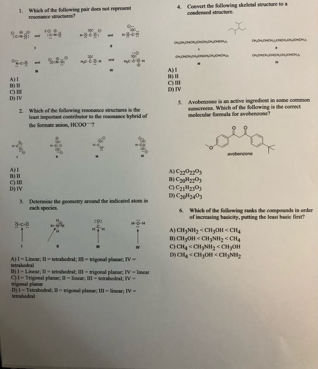4.
Convert the following skeletal structure to a
1.
Which of the following pair does not represent
condensed structure.
resonance structures?
:0: 0
O 0.0
:CEN-O: and
20 0
:C-N-Ö
Höcö:
and
CH,CH,CH(CH,JCH(CH,CH,JCH(CH,)
CH,CH,CH(CH,),CH(CH,CH,JCH(CH,);
CH,CH(CH,CH,JCH(CH,CH,CH(CH,
CH,CH(CH JCH(CH,CH,)CH(CH,),
:o:
H,C-c-ö-H
and
H,C-c-ö-H
and
IV
A) I
B) II
C) III
D) IV
IV
A) I
B) II
C) III
D) IV
5. Avobenzone is an active ingredient in some common
sunscreens. Which of the following is the correct
molecular formula for avobenzone?
2. Which of the following resonance structures is the
least important contributor to the resonance hybrid of
the formate anion, HCOO?
:o:
4-C:0
H-CO
avobenzone
A) I
B) II
C) II
D) IV
A) C2202203
B) C20H2203
C) C21H2303
D) C20H2403
3. Determine the geometry around the indicated atom in
each species.
6. Which of the following ranks the compounds in order
of increasing basicity, putting the least basic first?
:0:
ö-c-ö
H-N
H-O-H
HH
A) CH3NH2 < CH3OH <CH4
B) CH3OH < CH3NH2 < CH4
C) CH4 < CH3NH2< CH3OH
D) CH4 < CH3OH<CH3NH2
IV
A) I = Linear; II = tetrahedral; III = trigonal planar; IV =
tetrahedral
B) I = Linear; II = tetrahedral; III = trigonal planar; IV = linear
C)I = Trigonal planar; II = linear; III = tetrahedral; IV =
trigonal planar
D)I= Tetrahedral; II = trigonal planar; III = linear; IV =
tetrahedral
