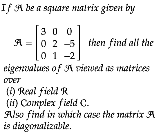If A be a square matrix given by
300
then find all the
A 0 2 -5
0 1 -2
eigenvalues of A viewed as matrices
over
(i) Real field R
(ii) Complex field C.
Also find in which case the matrix A
is diagonalizable.