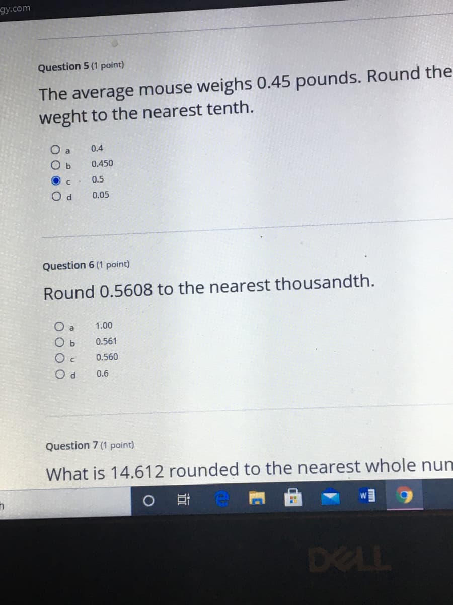 ду.com
Question 5 (1 point)
The average mouse weighs 0.45 pounds. Round the
weght to the nearest tenth.
O a
0.4
O b
0.450
O c
0.5
0.05
Question 6 (1 point)
Round 0.5608 to the nearest thousandth.
O a
1.00
0.561
0.560
0.6
Question 7 (1 point)
What is 14.612 rounded to the nearest whole num
DELL
