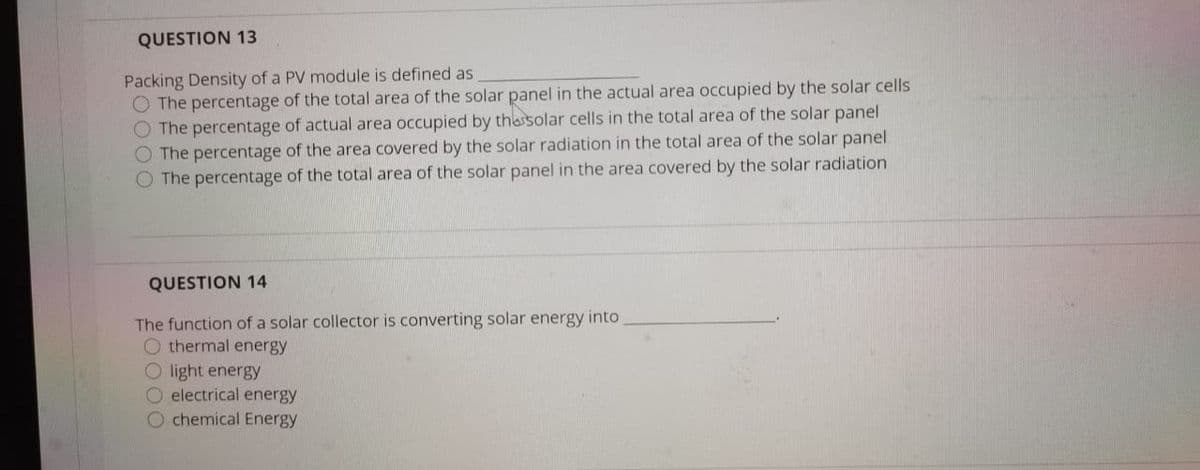 QUESTION 13
Packing Density of a PV module is defined as
O The percentage of the total area of the solar panel in the actual area occupied by the solar cells
O The percentage of actual area occupied by thessolar cells in the total area of the solar panel
The percentage of the area covered by the solar radiation in the total area of the solar panel
O The percentage of the total area of the solar panel in the area covered by the solar radiation
QUESTION 14
The function of a solar collector is converting solar energy into
O thermal energy
O light energy
O electrical energy
O chemical Energy
