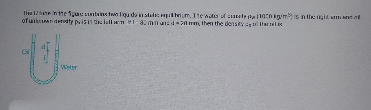 The U tube in the figure contains two liquids in static equilibrium. The water of density pw (1000 kg/m³) is in the right arm and oil
of unknown density px is in the left arm. If I = 80 mm and d = 20 mm, then the density px of the oil is
Oil
Water