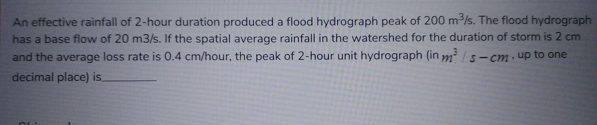 An effective rainfall of 2-hour duration produced a flood hydrograph peak of 200 m³/s. The flood hydrograph
has a base flow of 20 m3/s. If the spatial average rainfall in the watershed for the duration of storm is 2 cm
and the average loss rate is 0.4 cm/hour, the peak of 2-hour unit hydrograph (in m/s-cm, up to one
decimal place) is.