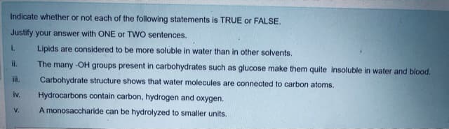 Indicate whether or not each of the following statements is TRUE or FALSE.
Justify your answer with ONE or TWO sentences.
i.
Lipids are considered to be more soluble in water than in other solvents.
ii.
The many -OH groups present in carbohydrates such as glucose make them quite insoluble in water and blood.
ii.
Carbohydrate structure shows that water molecules are connected to carbon atoms.
iv.
Hydrocarbons contain carbon, hydrogen and oxygen.
A monosaccharide can be hydrolyzed to smaller units.
V.
