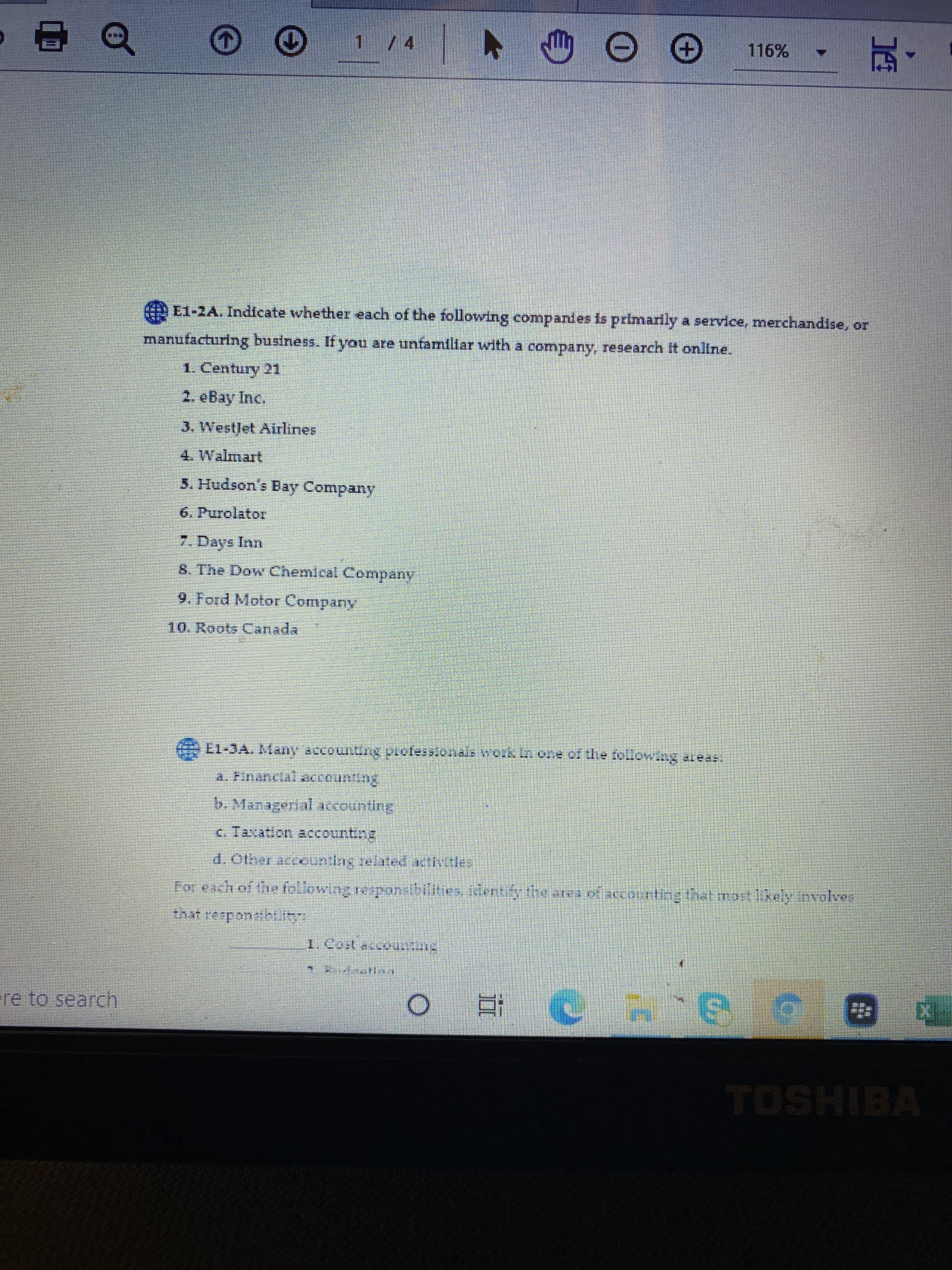 LG
1 /4
116%
,,西
E1-2A. Indicate whether each of the following companies is primarily a service, merchandise, or
manufacturing business. If you are unfamiliar with a company, research It onllne.
1. Century 21
2. eBay Inc.
3. WestJet Airlines
5. Hudson's Bay Company
6. Purolator
7. Days Inn
8. The Dow Chemical Company
9. Ford Motor Company
10. Roots Canada
LL-JA. Many accounting pcofesslonals work
b. Managerial accountine
c. Taxation accounting
d. Other accounting related activities
For each of the following responsibilities, identify the ares of accourting that mort likely involves
that respondbtlityr
re to search
TOSHIBA
