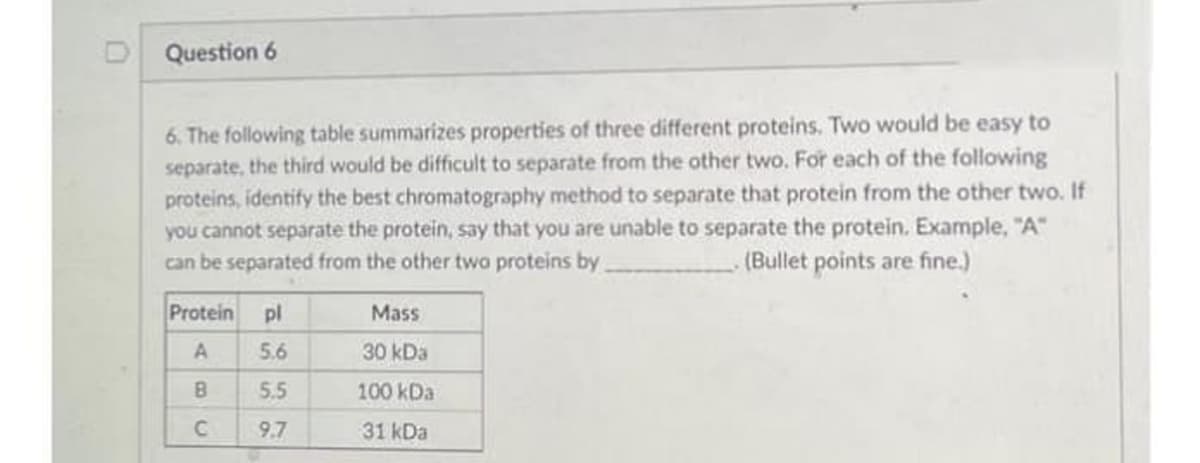 D Question 6
6. The following table summarizes properties of three different proteins. Two would be easy to
separate, the third would be difficult to separate from the other two. For each of the following
proteins, identify the best chromatography method to separate that protein from the other two. If
you cannot separate the protein, say that you are unable to separate the protein. Example, "A"
can be separated from the other two proteins by.
(Bullet points are fine.)
Protein
pl
Mass
A
5.6
30 kDa
B
5.5
100 kDa
9.7
31 kDa
