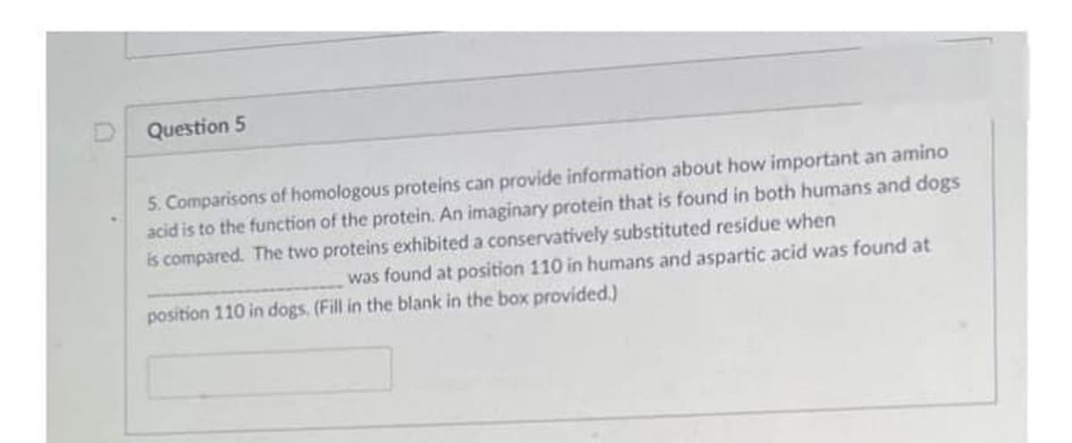 D Question 5
5. Comparisons of homologous proteins can provide information about how important an amino
acid is to the function of the protein. An imaginary protein that is found in both humans and dogs
is compared. The two proteins exhibited a conservatively substituted residue when
was found at position 110 in humans and aspartic acid was found at
position 110 in dogs. (Fill in the blank in the box provided.)
