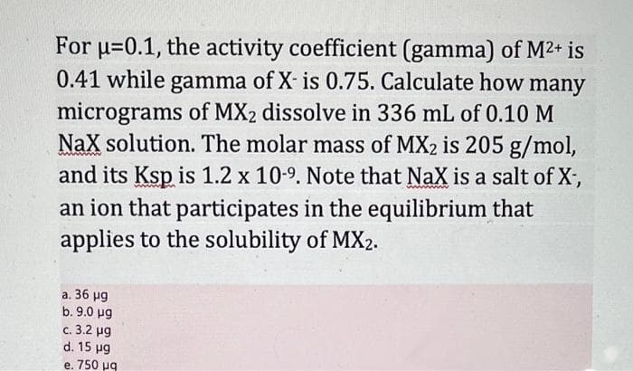 For u=0.1, the activity coefficient (gamma) of M2+ is
0.41 while gamma of X- is 0.75. Calculate how
micrograms of MX2 dissolve in 336 mL of 0.10 M
NaX solution. The molar mass of MX2 is 205 g/mol,
and its Ksp is 1.2 x 10-9. Note that NaX is a salt of X,
many
an ion that participates in the equilibrium that
applies to the solubility of MX2.
а. 36 рg
b. 9.0 ug
c. 3.2 ug
d. 15 ug
e. 750 ug
