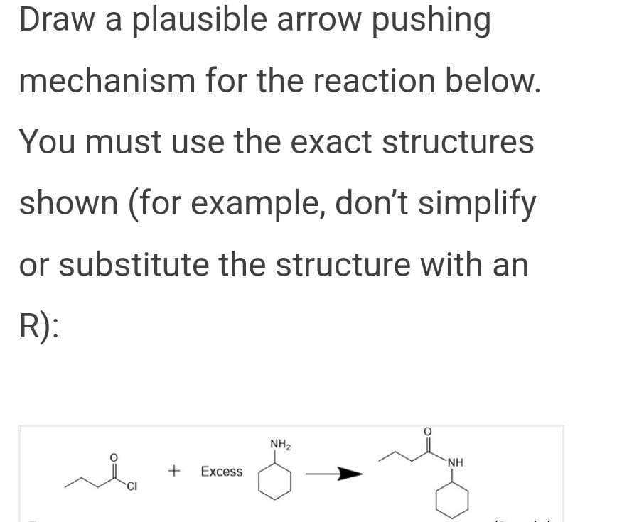 Draw a plausible arrow pushing
mechanism for the reaction below.
You must use the exact structures
shown (for example, don't simplify
or substitute the structure with an
R):
NH2
NH
Excess
CI
+
