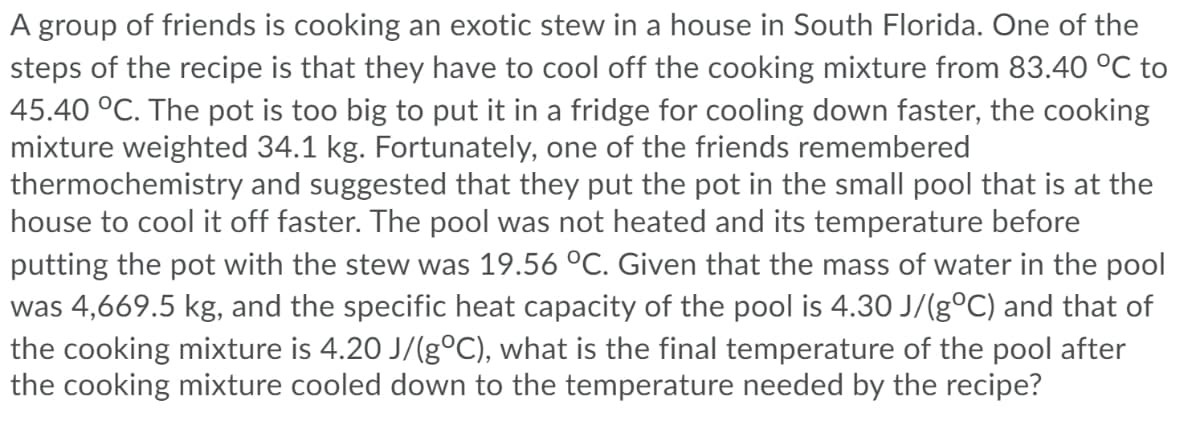 A group of friends is cooking an exotic stew in a house in South Florida. One of the
steps of the recipe is that they have to cool off the cooking mixture from 83.40 °C to
45.40 °C. The pot is too big to put it in a fridge for cooling down faster, the cooking
mixture weighted 34.1 kg. Fortunately, one of the friends remembered
thermochemistry and suggested that they put the pot in the small pool that is at the
house to cool it off faster. The pool was not heated and its temperature before
putting the pot with the stew was 19.56 °C. Given that the mass of water in the pool
was 4,669.5 kg, and the specific heat capacity of the pool is 4.30 J/(g°C) and that of
the cooking mixture is 4.20 J/(g°C), what is the final temperature of the pool after
the cooking mixture cooled down to the temperature needed by the recipe?
