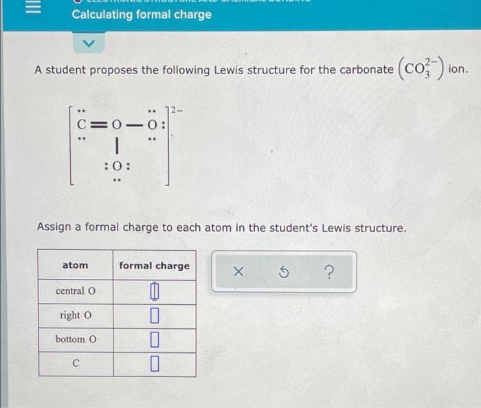 Calculating formal charge
(co: ) or
A student proposes the following Lewis structure for the carbonate
ion.
..
C=0-0:
:0:
Assign a formal charge to each atom in the student's Lewis structure.
atom
formal charge
central O
right O
bottom O
:0 :
II
