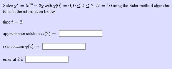 Solve y' = te* – 2y with y(0) = 0,0<t < 2, N = 10 using the Euler method algorithm.
to fill in the information below.
time t = 2
approximate solution w(2) =
real solution y(2) =
error at 2 is
