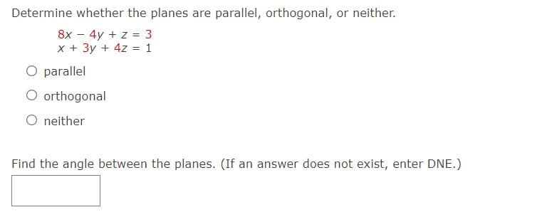 Determine whether the planes are parallel, orthogonal, or neither.
8x - 4y + z = 3
x + 3y + 4z = 1
O parallel
O orthogonal
neither
Find the angle between the planes. (If an answer does not exist, enter DNE.)
