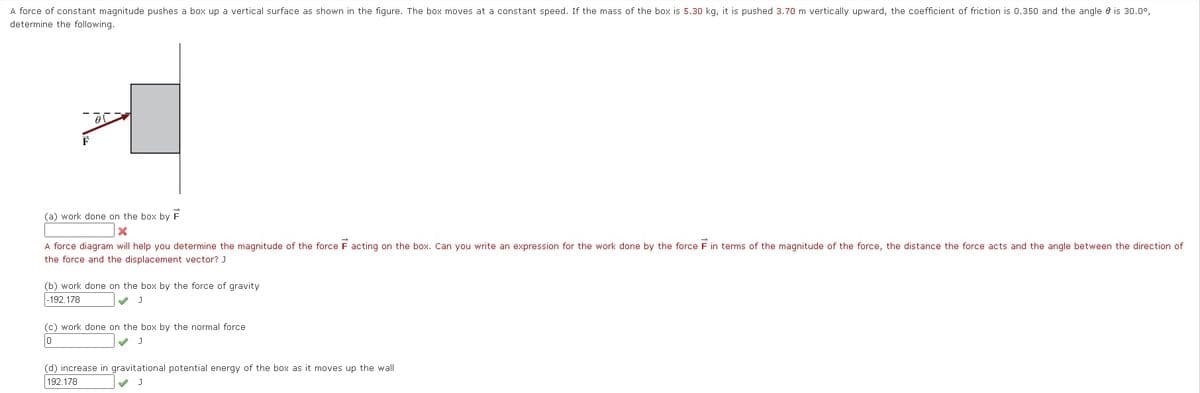 A force of constant magnitude pushes a box up a vertical surface as shown in the figure. The box moves at a constant speed. If the mass of the box is 5.30 kg, it is pushed 3.70 m vertically upward, the coefficient of friction is 0.350 and the angle e is 30.0°,
determine the following.
F
(a) work done on the box by F
A force diagram will help you determine the magnitude of the force F acting on the box. Can you write an expression for the work done by the force F in terms of the magnitude of the force, the distance the force acts and the angle between the direction of
the force and the displacement vector? J
(b) work done on the box by the force of gravity
|-192.178
(c) work done on the box by the normal force
(d) increase in gravitational potential energy of the box as it moves up the wall
192.178
