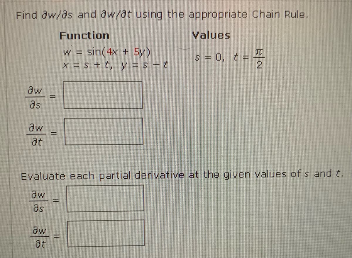 Find aw/@s and aw/at using the appropriate Chain Rule.
Function
Values
w = sin(4x + 5y)
x = s + t, y = s - t
TC
s = 0, t =
2.
aw
as
aw
at
Evaluate each partial derivative at the given values of s and t.
aw
as
aw
II
