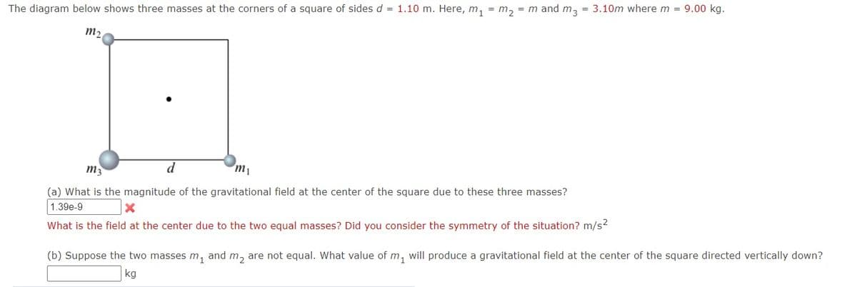The diagram below shows three masses at the corners of a square of sides d = 1.10 m. Here, m, = m, = m and m, = 3.10m where m = 9.00 kg.
m,
m3
m1
(a) What is the magnitude of the gravitational field at the center of the square due to these three masses?
1.39e-9
What is the field at the center due to the two equal masses? Did you consider the symmetry of the situation? m/s2
(b) Suppose the two masses m, and m, are not equal. What value of m, will produce a gravitational field at the center of the square directed vertically down?
kg

