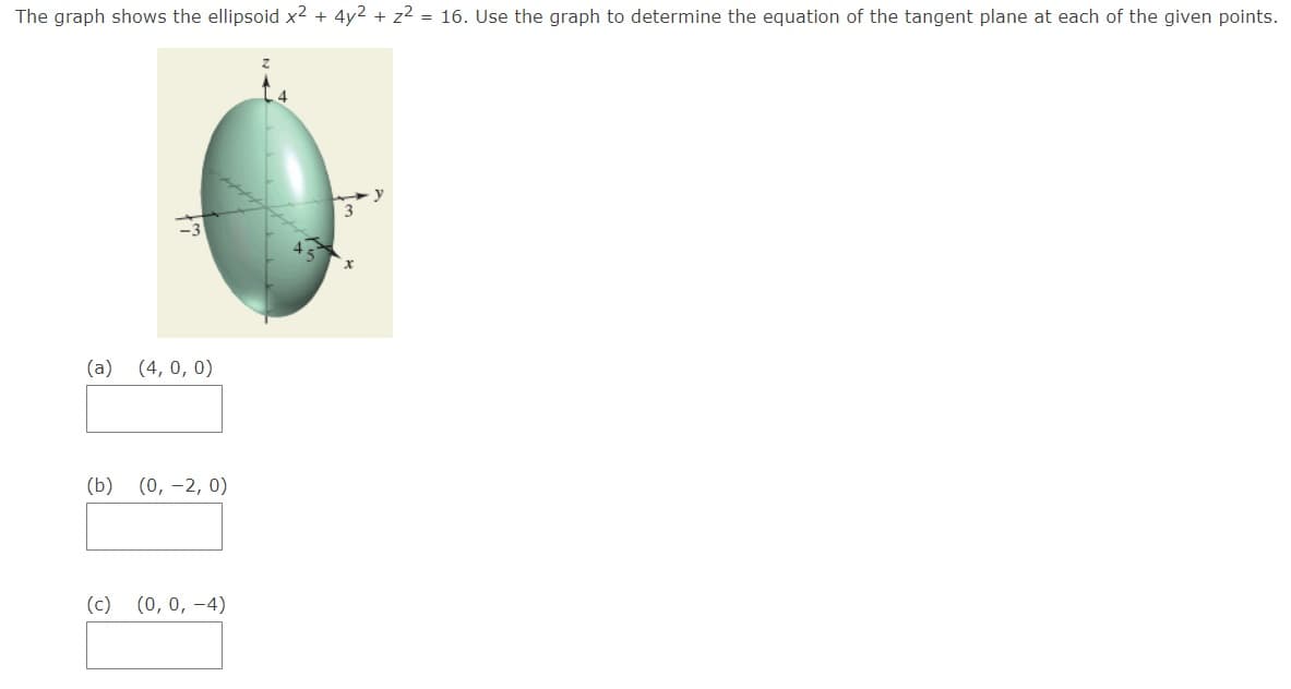 The graph shows the ellipsoid x² + 4y2 + z2 = 16. Use the graph to determine the equation of the tangent plane at each of the given points.
(a)
(4, 0, 0)
(b)
(0, -2, 0)
(c)
(0, 0, -4)

