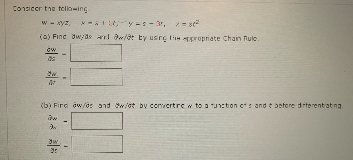 Consider the following.
w xyz,
X = S + 3t,
y = s - 3t,
z = st2
(a) Find dw/as and @w/@t by using the appropriate Chain Rule.
ds
aw
at
(b) Find ôw/as and @w/@t by converting w to a function of s and t before differentiating.
aw
as
aw
at
