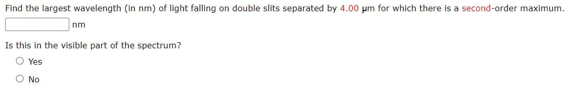 Find the largest wavelength (in nm) of light falling on double slits separated by 4.00 um for which there is a second-order maximum.
nm
Is this in the visible part of the spectrum?
O Yes
O No
