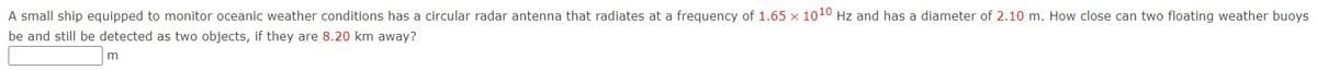 A small ship equipped to monitor oceanic weather conditions has a circular radar antenna that radiates at a frequency of 1.65 x 1010 Hz and has a diameter of 2.10 m. How close can two floating weather buoys
be and still be detected as two objects, if they are 8.20 km away?
