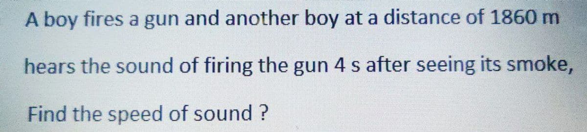 A boy fires a gun and another boy at a distance of 1860 m
hears the sound of firing the gun 4 s after seeing its smoke,
Find the speed of sound?